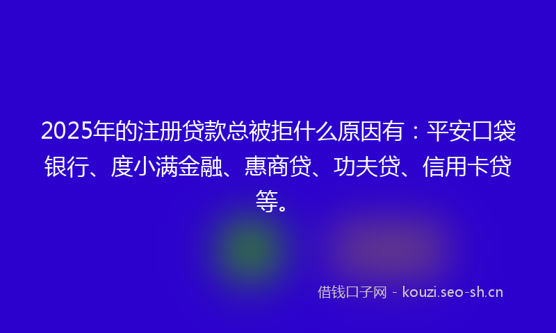 2025年的注册贷款总被拒什么原因有：平安口袋银行、度小满金融、惠商贷、功夫贷、信用卡贷等。