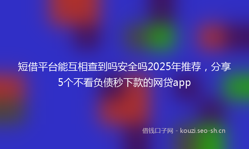 短借平台能互相查到吗安全吗2025年推荐，分享5个不看负债秒下款的网贷app