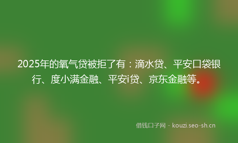 2025年的氧气贷被拒了有：滴水贷、平安口袋银行、度小满金融、平安i贷、京东金融等。