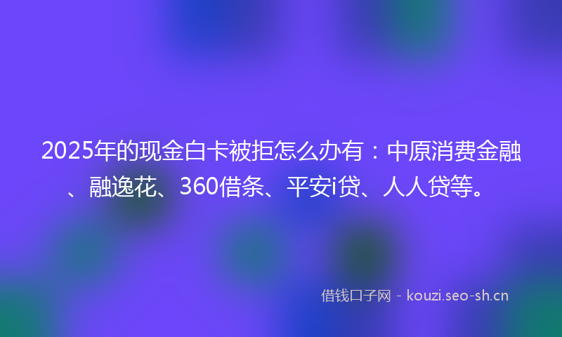 2025年的现金白卡被拒怎么办有：中原消费金融、融逸花、360借条、平安i贷、人人贷等。