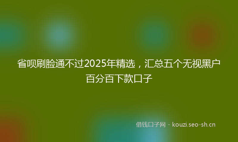省呗刷脸通不过2025年精选，汇总五个无视黑户百分百下款口子