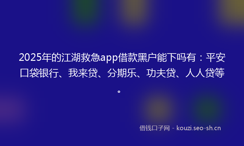 2025年的江湖救急app借款黑户能下吗有：平安口袋银行、我来贷、分期乐、功夫贷、人人贷等。