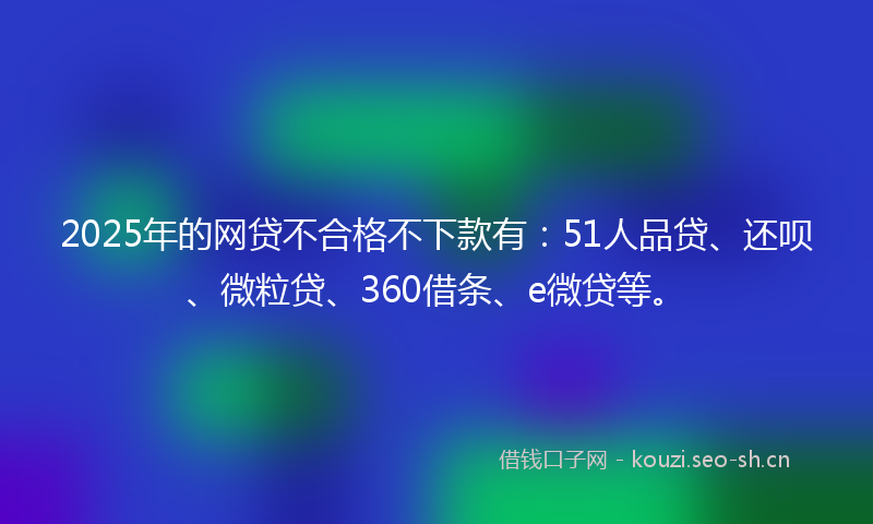 2025年的网贷不合格不下款有：51人品贷、还呗、微粒贷、360借条、e微贷等。