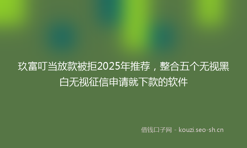 玖富叮当放款被拒2025年推荐，整合五个无视黑白无视征信申请就下款的软件
