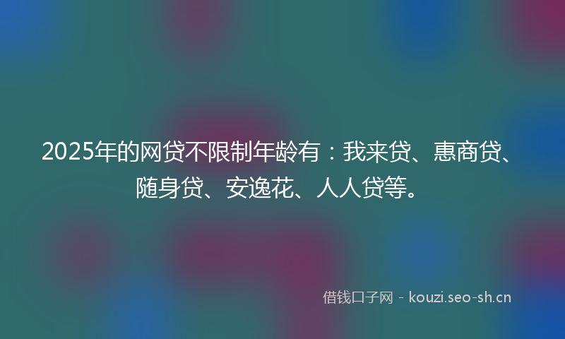 2025年的网贷不限制年龄有：我来贷、惠商贷、随身贷、安逸花、人人贷等。