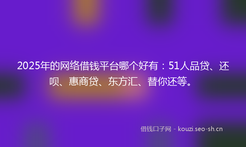 2025年的网络借钱平台哪个好有：51人品贷、还呗、惠商贷、东方汇、替你还等。