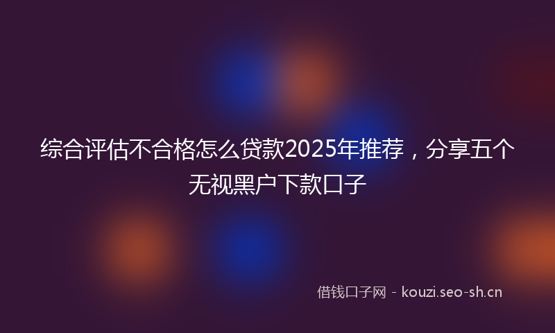 综合评估不合格怎么贷款2025年推荐，分享五个无视黑户下款口子