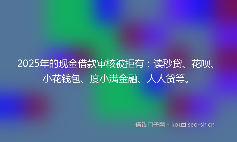 2025年的现金借款审核被拒有：读秒贷、花呗、小花钱包、度小满金融、人人贷等。