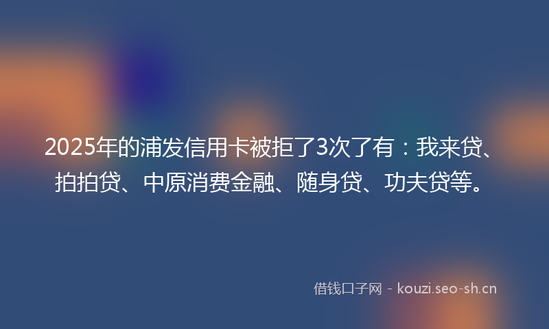 2025年的浦发信用卡被拒了3次了有：我来贷、拍拍贷、中原消费金融、随身贷、功夫贷等。
