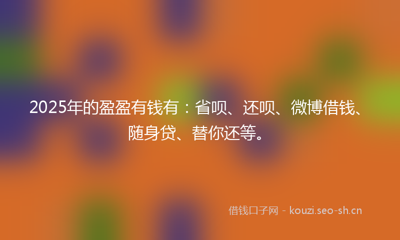 2025年的盈盈有钱有：省呗、还呗、微博借钱、随身贷、替你还等。