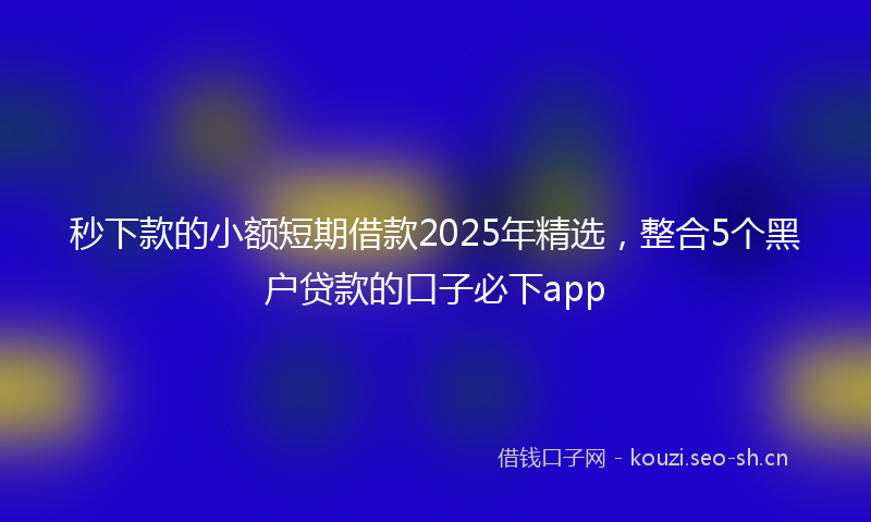 秒下款的小额短期借款2025年精选，整合5个黑户贷款的口子必下app