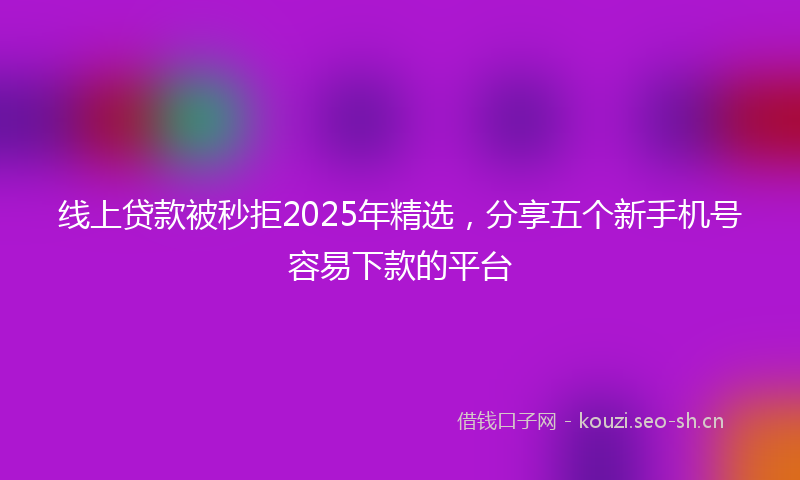 线上贷款被秒拒2025年精选，分享五个新手机号容易下款的平台