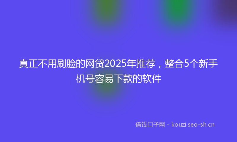 真正不用刷脸的网贷2025年推荐，整合5个新手机号容易下款的软件