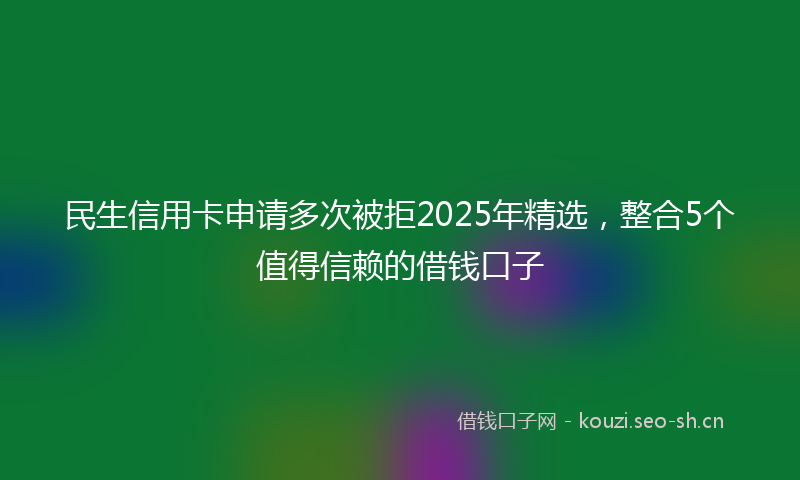 民生信用卡申请多次被拒2025年精选，整合5个值得信赖的借钱口子