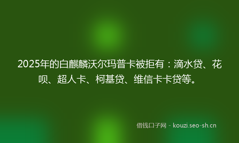 2025年的白麒麟沃尔玛普卡被拒有：滴水贷、花呗、超人卡、柯基贷、维信卡卡贷等。
