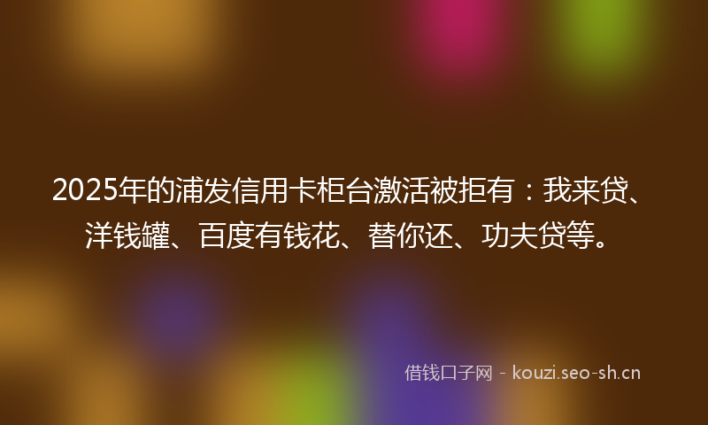 2025年的浦发信用卡柜台激活被拒有：我来贷、洋钱罐、百度有钱花、替你还、功夫贷等。