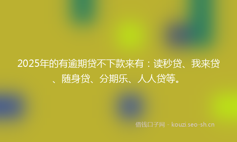 2025年的有逾期贷不下款来有：读秒贷、我来贷、随身贷、分期乐、人人贷等。