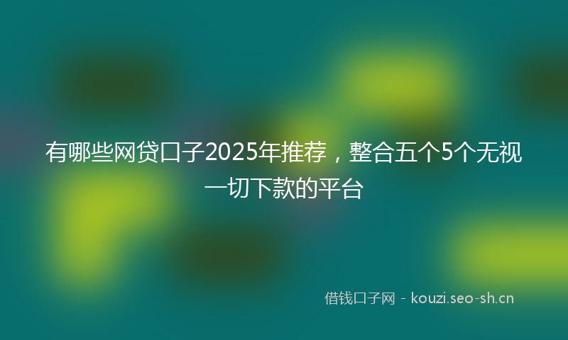有哪些网贷口子2025年推荐，整合五个5个无视一切下款的平台