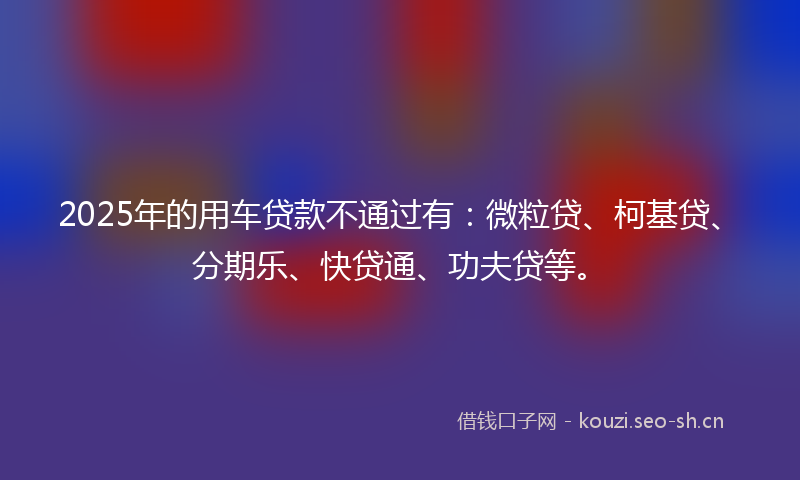 2025年的用车贷款不通过有：微粒贷、柯基贷、分期乐、快贷通、功夫贷等。