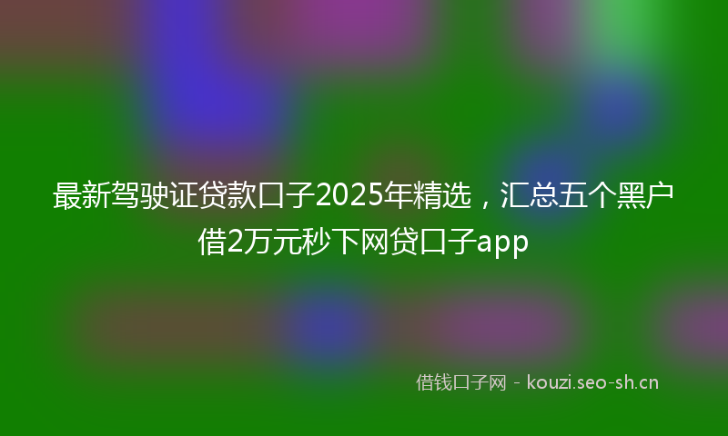最新驾驶证贷款口子2025年精选，汇总五个黑户借2万元秒下网贷口子app