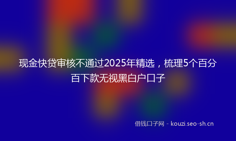 现金快贷审核不通过2025年精选，梳理5个百分百下款无视黑白户口子