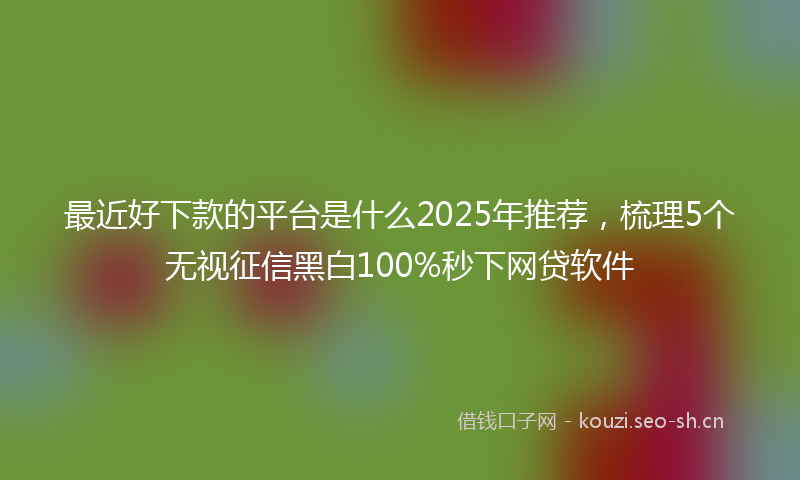 最近好下款的平台是什么2025年推荐，梳理5个无视征信黑白100%秒下网贷软件