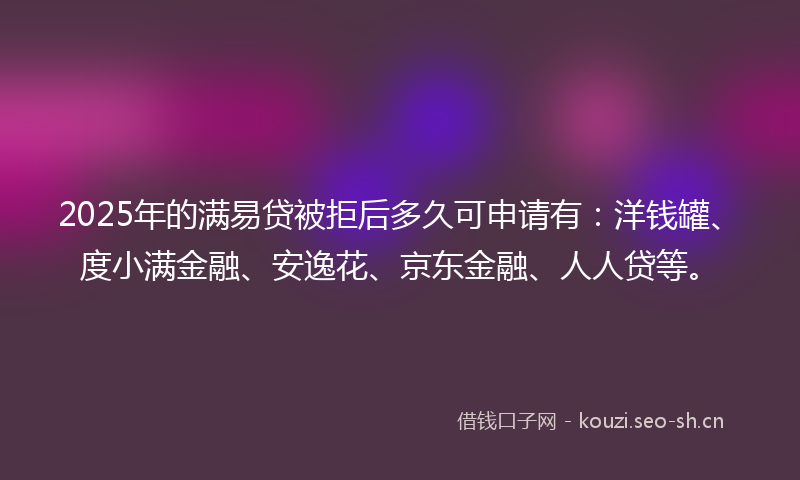 2025年的满易贷被拒后多久可申请有：洋钱罐、度小满金融、安逸花、京东金融、人人贷等。