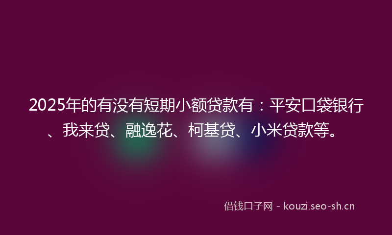 2025年的有没有短期小额贷款有：平安口袋银行、我来贷、融逸花、柯基贷、小米贷款等。