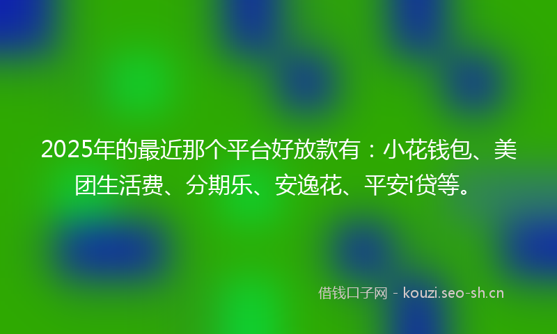 2025年的最近那个平台好放款有：小花钱包、美团生活费、分期乐、安逸花、平安i贷等。
