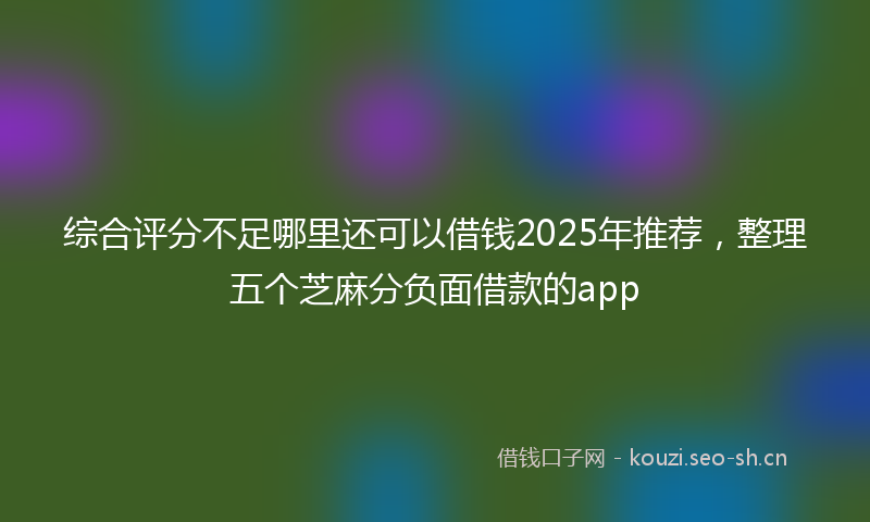 综合评分不足哪里还可以借钱2025年推荐，整理五个芝麻分负面借款的app
