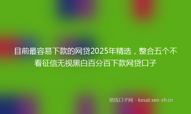 目前最容易下款的网贷2025年精选，整合五个不看征信无视黑白百分百下款网贷口子