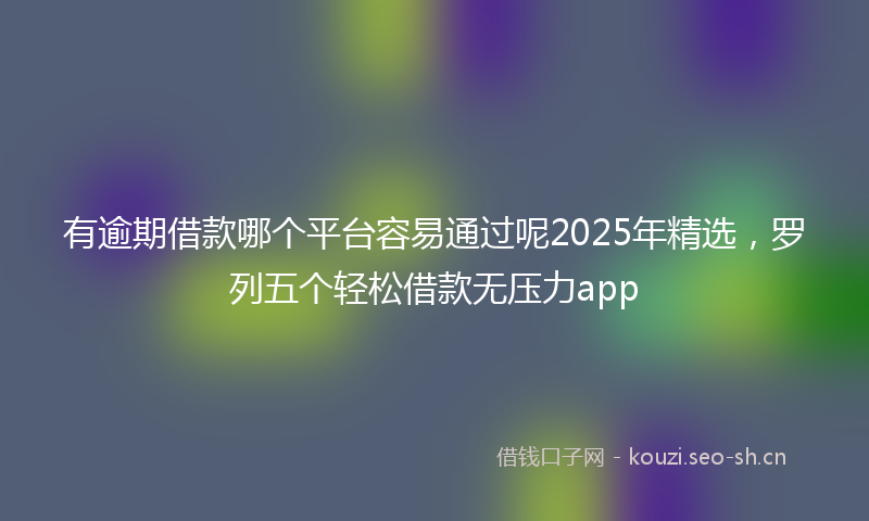 有逾期借款哪个平台容易通过呢2025年精选，罗列五个轻松借款无压力app