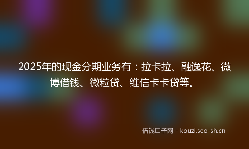 2025年的现金分期业务有：拉卡拉、融逸花、微博借钱、微粒贷、维信卡卡贷等。