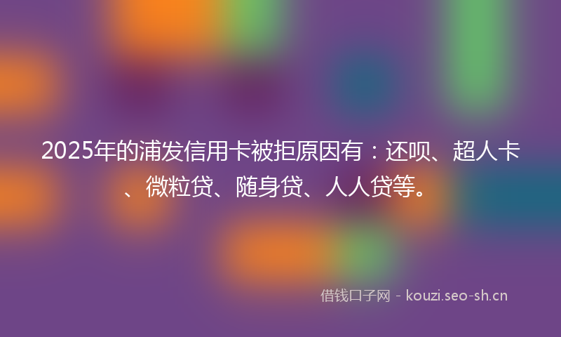 2025年的浦发信用卡被拒原因有：还呗、超人卡、微粒贷、随身贷、人人贷等。