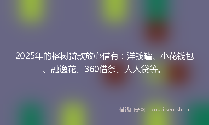 2025年的榕树贷款放心借有：洋钱罐、小花钱包、融逸花、360借条、人人贷等。