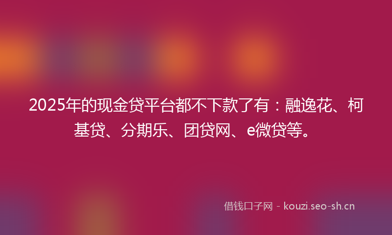 2025年的现金贷平台都不下款了有：融逸花、柯基贷、分期乐、团贷网、e微贷等。