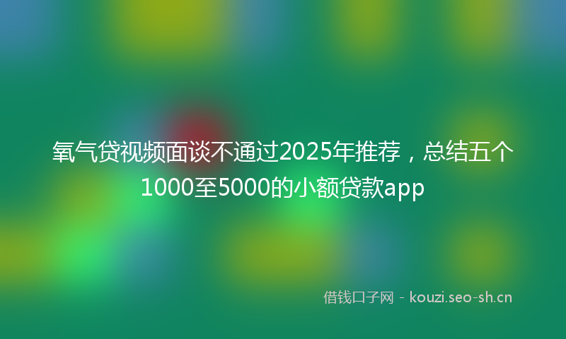 氧气贷视频面谈不通过2025年推荐，总结五个1000至5000的小额贷款app
