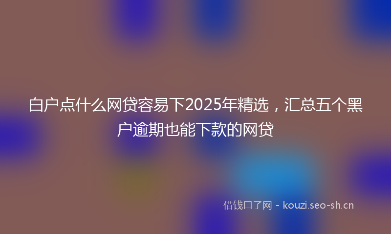 白户点什么网贷容易下2025年精选，汇总五个黑户逾期也能下款的网贷