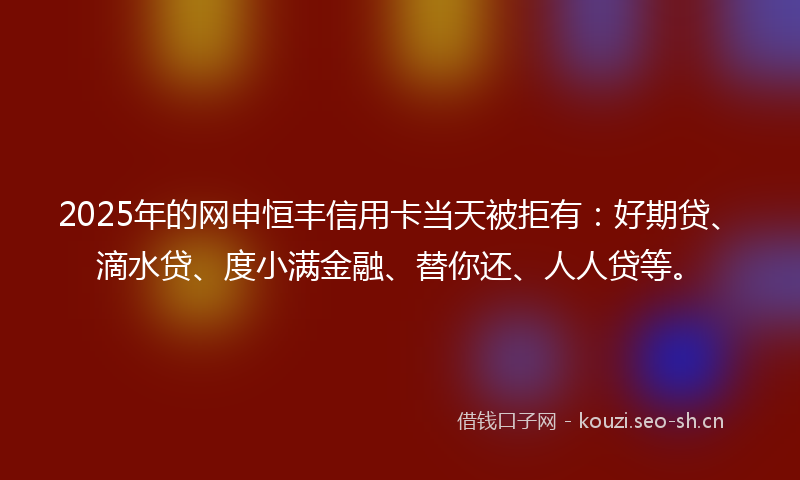 2025年的网申恒丰信用卡当天被拒有：好期贷、滴水贷、度小满金融、替你还、人人贷等。