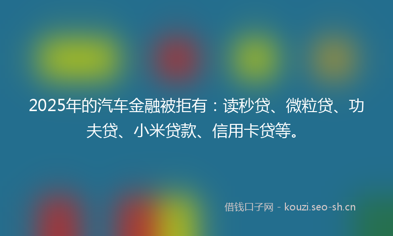 2025年的汽车金融被拒有：读秒贷、微粒贷、功夫贷、小米贷款、信用卡贷等。