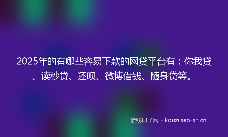 2025年的有哪些容易下款的网贷平台有：你我贷、读秒贷、还呗、微博借钱、随身贷等。