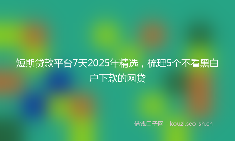 短期贷款平台7天2025年精选，梳理5个不看黑白户下款的网贷