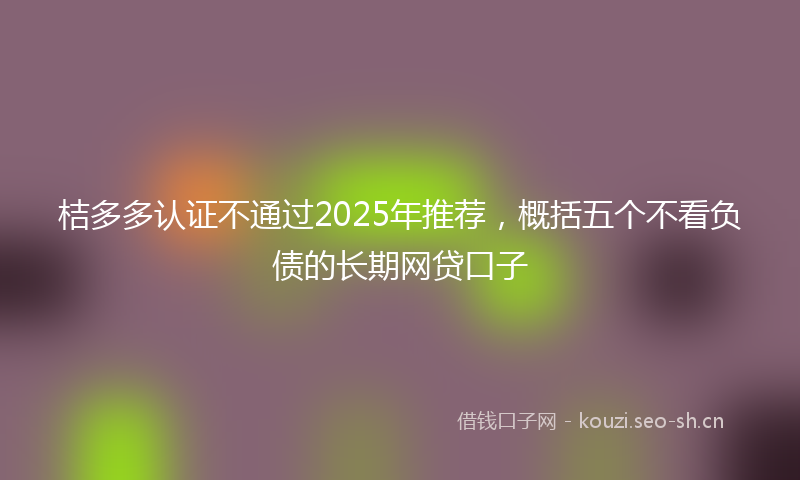 桔多多认证不通过2025年推荐，概括五个不看负债的长期网贷口子