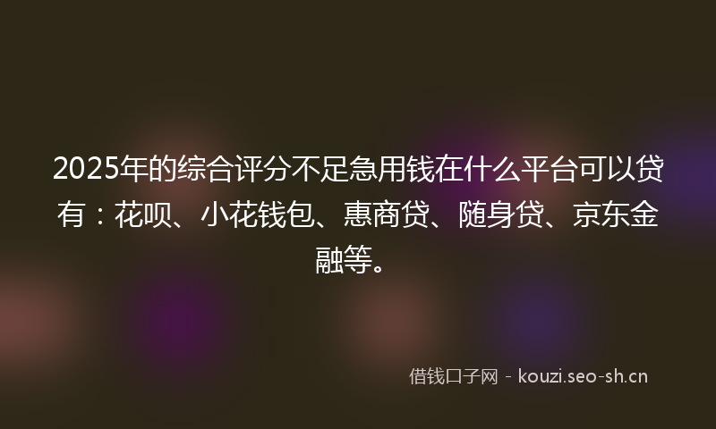 2025年的综合评分不足急用钱在什么平台可以贷有：花呗、小花钱包、惠商贷、随身贷、京东金融等。