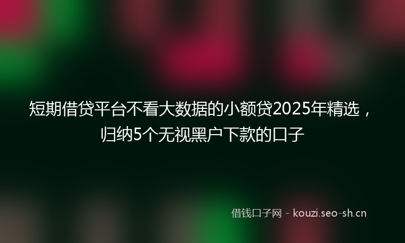 短期借贷平台不看大数据的小额贷2025年精选，归纳5个无视黑户下款的口子