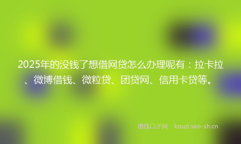 2025年的没钱了想借网贷怎么办理呢有：拉卡拉、微博借钱、微粒贷、团贷网、信用卡贷等。