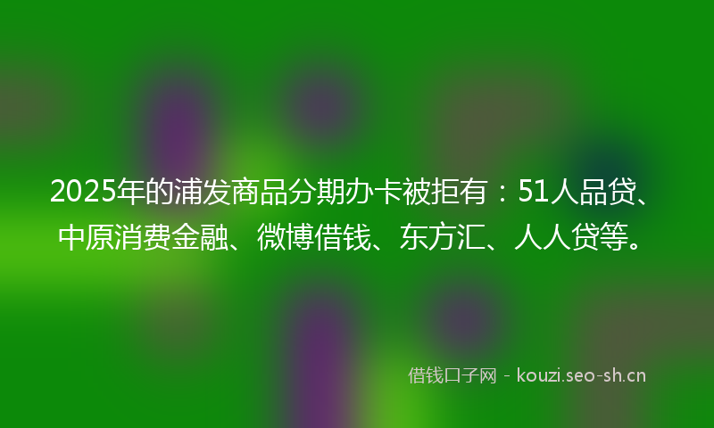 2025年的浦发商品分期办卡被拒有：51人品贷、中原消费金融、微博借钱、东方汇、人人贷等。