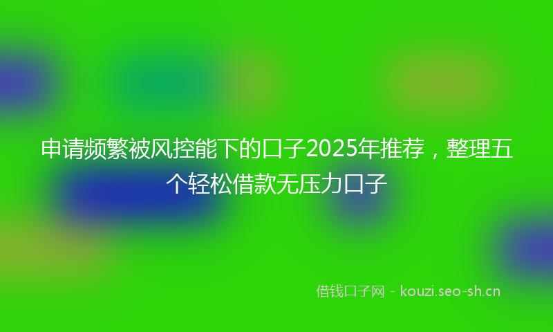 申请频繁被风控能下的口子2025年推荐，整理五个轻松借款无压力口子