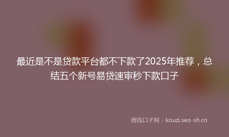 最近是不是贷款平台都不下款了2025年推荐，总结五个新号易贷速审秒下款口子