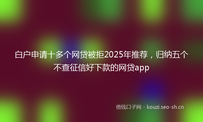 白户申请十多个网贷被拒2025年推荐，归纳五个不查征信好下款的网贷app